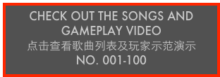 CHECK OUT THE SONGS AND GAMEPLAY VIDEO
点击查看歌曲列表及玩家示范演示
No. 001-100